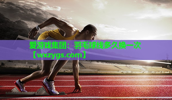 爱游戏集团：羽毛球线多久换一次