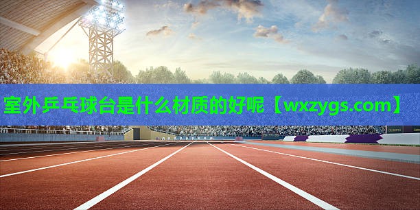 室外乒乓球台是什么材质的好呢 室外乒乓球台是什么材质的好呢