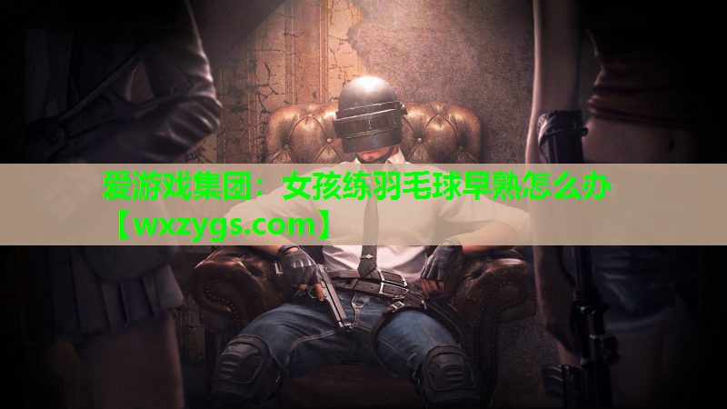 女孩练羽毛球早熟怎么办 女孩练羽毛球早熟怎么办